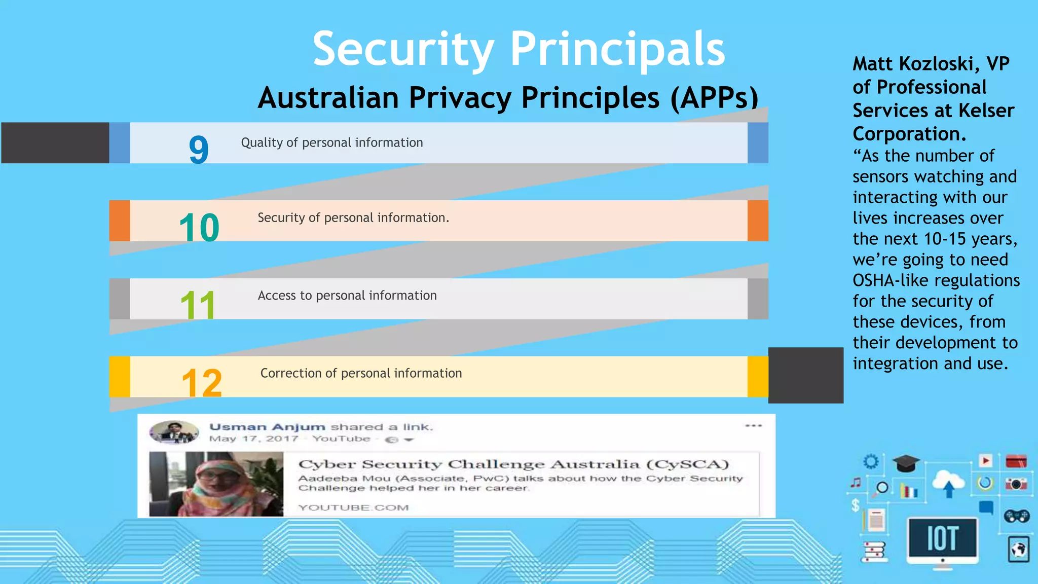 Security Principals
Australian Privacy Principles (APPs)
9 Quality of personal information
10 Security of personal information.
11 Access to personal information
12 Correction of personal information
Matt Kozloski, VP
of Professional
Services at Kelser
Corporation.
“As the number of
sensors watching and
interacting with our
lives increases over
the next 10-15 years,
we’re going to need
OSHA-like regulations
for the security of
these devices, from
their development to
integration and use.
 