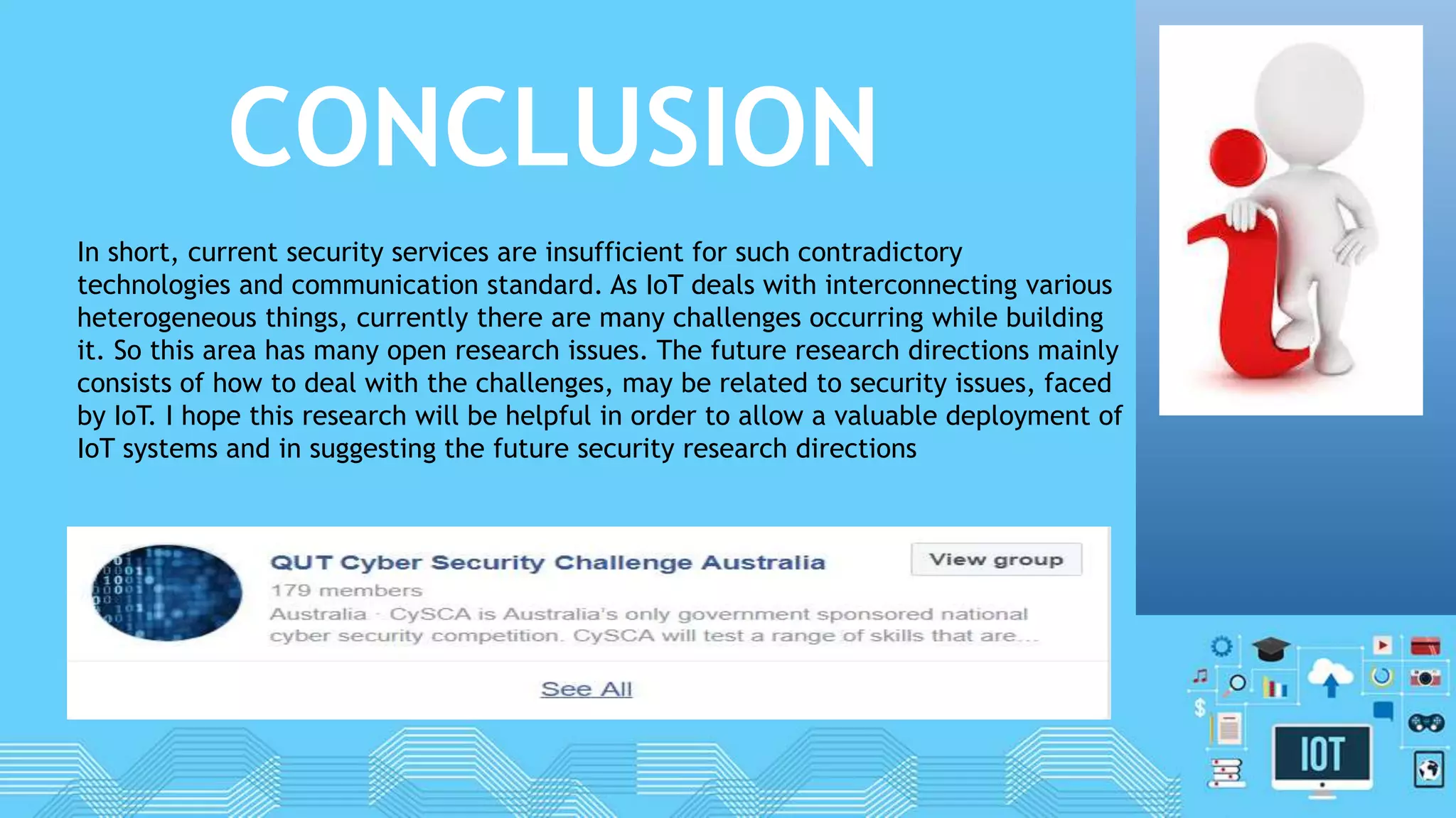 CONCLUSION
In short, current security services are insufficient for such contradictory
technologies and communication standard. As IoT deals with interconnecting various
heterogeneous things, currently there are many challenges occurring while building
it. So this area has many open research issues. The future research directions mainly
consists of how to deal with the challenges, may be related to security issues, faced
by IoT. I hope this research will be helpful in order to allow a valuable deployment of
IoT systems and in suggesting the future security research directions
 
