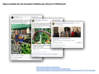 Algun exemple de com els petits treballen per afavorir la fidelització
https://www.facebook.com/CaRosset
https://www.facebook.com/HortEcologicLalbercoquer
https://www.facebook.com/pages/Cerveses-Les-Clandestines-de-Montferri/175719745820045
 