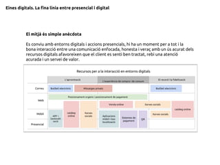 Eines digitals. La fina línia entre presencial i digital
El mitjà és simple anècdota
Es conviu amb entorns digitals i accions presencials, hi ha un moment per a tot i la
bona interacció entre una comunicació enfocada, honesta i veraç amb un ús acurat dels
recursos digitals afavoreixen que el client es senti ben tractat, rebi una atenció
acurada i un servei de valor.
 