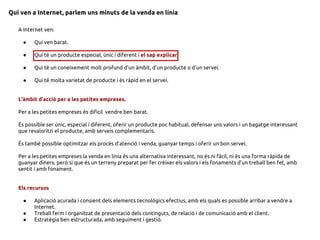 Qui ven a Internet, parlem uns minuts de la venda en línia
A Internet ven:
● Qui ven barat.
● Qui té un producte especial, únic i diferent i el sap explicar.
● Qui té un coneixement molt profund d’un àmbit, d’un producte o d’un servei.
● Qui té molta varietat de producte i és ràpid en el servei.
L’àmbit d’acció per a les petites empreses.
Per a les petites empreses és difícil vendre ben barat.
És possible ser únic, especial i diferent, oferir un producte poc habitual, defensar uns valors i un bagatge interessant
que revaloritzi el producte, amb serveis complementaris.
És també possible optimitzar els procés d’atenció i venda, guanyar temps i oferir un bon servei.
Per a les petites empreses la venda en línia és una alternativa interessant, no és ni fàcil, ni és una forma ràpida de
guanyar diners, però si que és un terreny preparat per fer créixer els valors i els fonaments d’un treball ben fet, amb
sentit i amb fonament.
Els recursos
● Aplicació acurada i consient dels elements tecnològics efectius, amb els quals es possible arribar a vendre a
Internet.
● Treball ferm i organitzat de presentació dels continguts, de relació i de comunicació amb el client.
● Estratègia ben estructurada, amb seguiment i gestió.
 