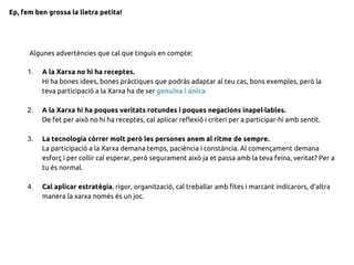 1. A la Xarxa no hi ha receptes.
Hi ha bones idees, bones pràctiques que podràs adaptar al teu cas, bons exemples, però la
teva participació a la Xarxa ha de ser genuïna i única.
2. A la Xarxa hi ha poques veritats rotundes i poques negacions inapel·lables.
De fet per això no hi ha receptes, cal aplicar reflexió i criteri per a participar-hi amb sentit.
3. La tecnologia córrer molt però les persones anem al ritme de sempre.
La participació a la Xarxa demana temps, paciència i constància. Al començament demana
esforç i per collir cal esperar, però segurament això ja et passa amb la teva feina, veritat? Per a
tu és normal.
4. Cal aplicar estratègia, rigor, organització, cal treballar amb fites i marcant indicarors, d’altra
manera la xarxa només és un joc.
Algunes advertències que cal que tinguis en compte:
Ep, fem ben grossa la lletra petita!
 