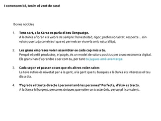 1. Tens sort, a la Xarxa es parla el teu llenguatge.
A la Xarxa afloren els valors de sempre: honestedad, rigor, professionalitat, respecte... són
valors que tu ja coneixes i que et permetran viure-la amb naturalitat.
2. Les grans empreses volen assemblar-se cada cop més a tu.
Perquè el petit productor, el pagès, és un model de valors positius per a una economia digital.
Els grans han d'aprendre a ser com tu, per tant tu jugues amb avantatge.
3. Cada segon et passen coses que els altres volen saber.
La teva rutina és novetat per a la gent, a la gent que tu busques a la Xarxa els interessa el teu
dia a dia.
4. T'agrada el tracte directe i personal amb les persones? Perfecte, d'això es tracta.
A la Xarxa hi ha gent, persones úniques que volen un tracte únic, personal i conscient.
Bones notícies
I comencem bé, tenim el vent de cara!
 