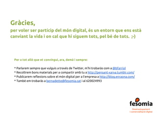 Per a tot allò que et convingui, ara, demà i sempre:
* Parlarem sempre que vulguis a través de Twitter, m’hi trobaràs com a @bfarriol
* Recollirem bons materials per a compartir amb tu a http://pensant-xarxa.tumblr.com/
* Publicarem reflexions sobre el món digital per a l’empresa a http://blog.enraona.com/
* També em trobaràs a bernadette@fesomia.cat i al 620024993
Gràcies,
per voler ser partícip del món digital, és un entorn que ens està
canviant la vida i on cal que hi siguem tots, pel bé de tots. ;-)
 