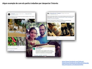 Algun exemple de com els petits treballen per despertar l’interès
https://www.facebook.com/CaRosset
https://www.facebook.com/BionofreVilamalla
http://instagram.com/alpotpetithiha
 