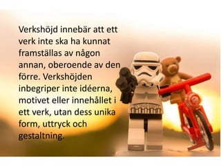 Verkshöjd innebär att ett
verk inte ska ha kunnat
framställas av någon
annan, oberoende av den
förre. Verkshöjden
inbegriper inte idéerna,
motivet eller innehållet i
ett verk, utan dess unika
form, uttryck och
gestaltning.
 