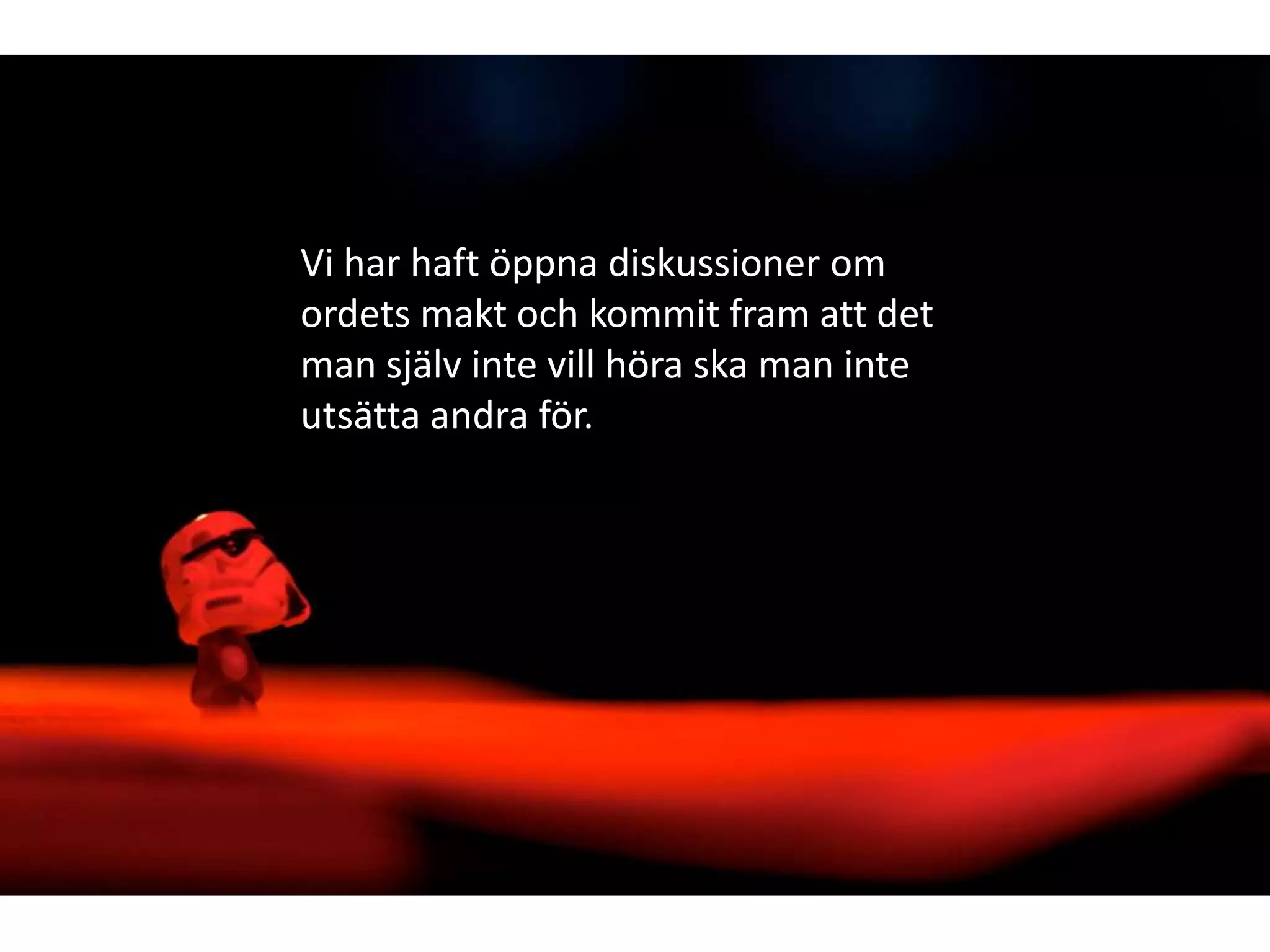 Vi har haft öppna diskussioner om
ordets makt och kommit fram att det
man själv inte vill höra ska man inte
utsätta andra för.

 