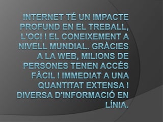 Internet té un impacte profund en el treball, l'oci i el coneixement a nivell mundial. Gràcies a la web, milions de persones tenen accés fàcil i immediat a una quantitat extensa i diversa d'informació en línia. 