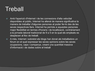 TreballAmb l'aparició d'Internet i de les connexions d'alta velocitat disponibles al públic, Internet ha alterat de manera significativa la manera de treballar d'algunes persones al poder fer-lo des de les seves respectives llars. Internet ha permès a aquestes persones major flexibilitat en termes d'horaris i de localització, contràriament a la jornada laboral tradicional de 9 a 5 en la qual els empleats es desplacen al lloc de treball. A més, Internet i sobretot els blogs han donat als treballadors un fòrum en el qual expressar les seves opinions sobre les seves ocupacions, caps i companys, creant una quantitat massiva d'informació i de dades sobre el treball 