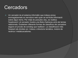 CercadorsUn cercador és el sistema informàtic que indexa arxius emmagatzemats en servidors web quan se sol·licita informació sobre algun tema. Per mitjà de paraules clau, es realitza l'exploració i el cercador mostra una llista d'adreces amb els temes relacionats. Existeixen diferents formes de classificar els cercadors segons el procés de sondeig que realitzen. La classificació més freqüent els divideix en: índexs o directoris temàtics, motors de recerca i metabuscadores. 