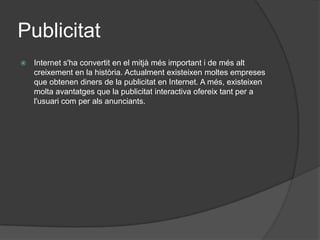 PublicitatInternet s'ha convertit en el mitjà més important i de més alt creixement en la història. Actualment existeixen moltes empreses que obtenen diners de la publicitat en Internet. A més, existeixen molta avantatges que la publicitat interactiva ofereix tant per a l'usuari com per als anunciants.