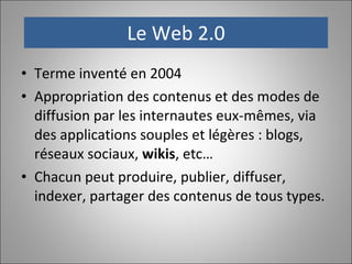 Le Web 2.0 Terme inventé en 2004 Appropriation des contenus et des modes de diffusion par les internautes eux-mêmes, via des applications souples et légères : blogs, réseaux sociaux,  wikis , etc… Chacun peut produire, publier, diffuser, indexer, partager des contenus de tous types. 