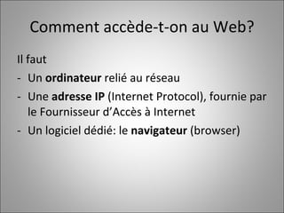Comment accède-t-on au Web? Il faut  Un  ordinateur  relié au réseau Une  adresse IP  (Internet Protocol), fournie par le Fournisseur d’Accès à Internet Un logiciel dédié: le  navigateur  (browser) 