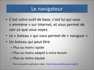Le navigateur C’est votre outil de base, c’est lui qui vous « emmène » sur Internet, et vous permet de voir ce que vous voyez.  Le « bateau » qui vous permet de « naviguer » Un bateau qui peut être Plus ou moins rapide Plus ou moins adapté à votre besoin Plus ou moins équipé Pour une petite explication vidéo :  http://www.whatbrowser.org/fr/   