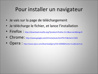 Pour installer un navigateur Je vais sur la page de téléchargement Je télécharge le fichier, et lance l’installation Firefox :  http://download.mozilla.org/?product=firefox-3.6.3&os=win&lang=fr Chrome:  http://www.google.com/chrome/eula.html?hl=fr&client=CS02 Opera :  http://www.opera.com/download/get.pl?id=32848&thanks=true&sub=true   