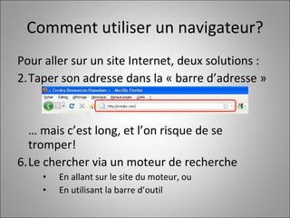 Comment utiliser un navigateur? Pour aller sur un site Internet, deux solutions :  Taper son adresse dans la « barre d’adresse » …  mais c’est long, et l’on risque de se tromper! Le chercher via un moteur de recherche En allant sur le site du moteur, ou En utilisant la barre d’outil 