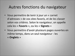 Autres fonctions du navigateur Vous permettre de tenir à jour un « carnet d’adresses » de vos sites favoris, et de les classer selon vos critères. Selon le navigateur, on appelle cela les «  Favoris  », ou les «  Signets  » Vous permettre d’avoir plusieurs pages ouvertes en même temps, dans un seul navigateur : les «  Onglets  » 