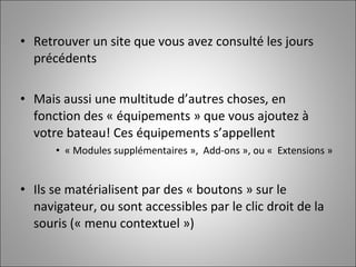 Retrouver un site que vous avez consulté les jours précédents Mais aussi une multitude d’autres choses, en fonction des « équipements » que vous ajoutez à votre bateau! Ces équipements s’appellent « Modules supplémentaires »,  Add-ons », ou «  Extensions » Ils se matérialisent par des « boutons » sur le navigateur, ou sont accessibles par le clic droit de la souris (« menu contextuel ») 