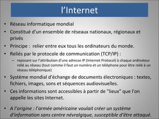 l’Internet Réseau informatique mondial Constitué d'un ensemble de réseaux nationaux, régionaux et privés Principe :  relier entre eux tous les ordinateurs du monde. Reliés par le protocole de communication (TCP/IP) : reposant sur l’attribution d’une adresse IP (Internet Protocol) à chaque ordinateur relié au réseau (tout comme il faut un numéro et un téléphone pour être relié à un réseau téléphonique) Système mondial d'échange de documents électroniques : textes, fichiers, images, sons et séquences audiovisuelles.  Ces informations sont accessibles à partir de "lieux" que l'on appelle les sites Internet. A l’origine : l’armée américaine voulait créer un système d’information sans centre névralgique, susceptible d’être attaqué. 