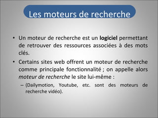 Un moteur de recherche est un  logiciel  permettant de retrouver des ressources associées à des mots clés.  Certains sites web offrent un   moteur de recherche comme principale fonctionnalité ; on appelle alors  moteur de recherche  le site lui-même : (Dailymotion, Youtube, etc. sont des moteurs de recherche vidéo). Les moteurs de recherche 