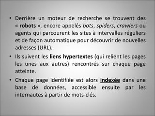 Derrière un moteur de recherche se trouvent des «  robots  », encore appelés  bots ,  spiders ,  crawlers  ou agents qui parcourent les sites à intervalles réguliers et de façon automatique pour découvrir de nouvelles adresses (URL).  Ils suivent les  liens hypertextes  (qui relient les pages les unes aux autres) rencontrés sur chaque page atteinte.  Chaque page identifiée est alors  indexée  dans une base de données, accessible ensuite par les internautes à partir de mots-clés. 