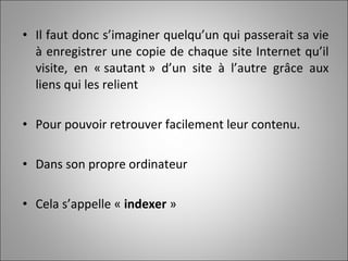 Il faut donc s’imaginer quelqu’un qui passerait sa vie à enregistrer une copie de chaque site Internet qu’il visite, en « sautant » d’un site à l’autre grâce aux liens qui les relient Pour pouvoir retrouver facilement leur contenu.  Dans son propre ordinateur Cela s’appelle «  indexer  » 