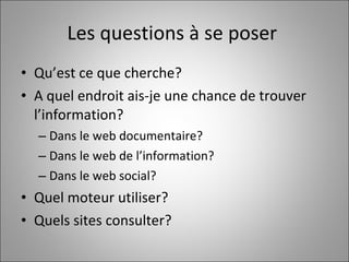 Les questions à se poser  Qu’est ce que cherche?  A quel endroit ais-je une chance de trouver l’information?  Dans le web documentaire? Dans le web de l’information? Dans le web social?  Quel moteur utiliser? Quels sites consulter?  