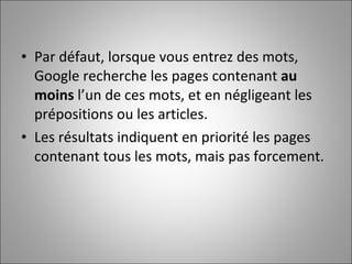 Par défaut, lorsque vous entrez des mots, Google recherche les pages contenant  au moins  l’un de ces mots, et en négligeant les prépositions ou les articles.  Les résultats indiquent en priorité les pages contenant tous les mots, mais pas forcement.  