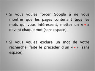 Si vous voulez forcer Google à ne vous montrer que les pages contenant  tous  les mots qui vous intéressent, mettez un «  +  » devant chaque mot (sans espace). Si vous voulez exclure un mot de votre recherche, faite le précéder d’un «  -  » (sans espace).  