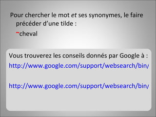 Pour chercher le mot  et  ses synonymes, le faire précéder d’une tilde :  ~ cheval Vous trouverez les conseils donnés par Google à : http://www.google.com/support/websearch/bin/answer.py?answer=134479 http://www.google.com/support/websearch/bin/answer.py?answer=35891   