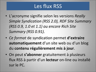 Les flux RSS L’acronyme signifie selon les versions  Really Simple Syndication (RSS 2.0), RDF Site Summary (RSS 0.9, 1.0 et 1.1) ou encore Rich Site Summary (RSS 0.91).  Ce format  de syndication permet  d’extraire automatiquement  d’un site web ou d’un blog du  contenu régulièrement mis à jour .  On peut  s’abonner  gratuitement à plusieurs flux RSS à partir d’un  lecteur  on-line ou installé sur le PC. 