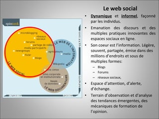 Le web social Dynamique  et  informel , façonné par les individus. Emanation des discours et des multiples pratiques innovantes des espaces sociaux en ligne. Son coeur est l’information. Légère, souvent, partagée, émise dans des millions d’endroits et sous de multiples formes: Blogs Forums réseaux sociaux, Espace d’attention, d’alerte, d’échange.  Terrain d’observation et d’analyse des tendances émergentes, des mécaniques de formation de l’opinion. 