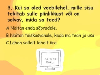 A Näitan enda sõpradele. B Näitan täiskasvanule, keda ma tean ja usaldan. C Lähen sellelt lehelt ära. 3. Kui sa oled veebilehel, mille sisu  tekitab sulle piinlikkust või on  solvav, mida sa teed? 