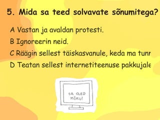 A Vastan ja avaldan protesti. B Ignoreerin neid. C Räägin sellest täiskasvanule, keda ma tunnen ja usaldan. D Teatan sellest internetiteenuse pakkujale. 5. Mida sa teed solvavate sõnumitega? 