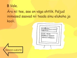 B  Vale. Ära nii tee, see on väga ohtlik. Paljud inimesed saavad nii teada sinu elukoha ja kooli.  PROOVI UUESTI! 