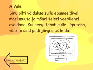 A  Vale.  Sinu pilti võidakse sulle ebameeldival moel muuta ja mõnel teisel veebilehel avaldada. Kui keegi tahab sulle liiga teha, võib ta sind pildi järgi üles leida. PROOVI UUESTI! 