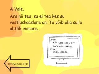 A  Vale. Ära nii tee, sa ei tea kes su vestluskaaslane on. Ta võib olla sulle ohtlik inimene. PROOVI UUESTI! 