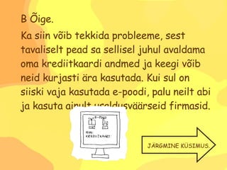 B Õige. Ka siin võib tekkida probleeme, sest tavaliselt pead sa sellisel juhul avaldama oma krediitkaardi andmed ja keegi võib neid kurjasti ära kasutada. Kui sul on siiski vaja kasutada e-poodi, palu neilt abi ja kasuta ainult usaldusväärseid firmasid. JÄRGMINE KÜSIMUS. 
