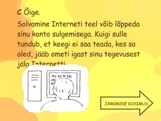 C  Õige. Solvamine Interneti teel võib lõppeda sinu konto sulgemisega. Kuigi sulle tundub, et keegi ei saa teada, kes sa oled, jääb ometi igast sinu tegevusest jälg Internetti. JÄRGMINE KÜSIMUS. 