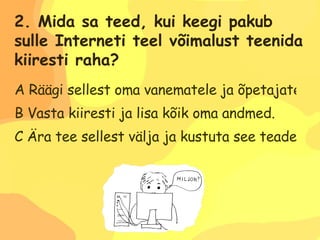 A Räägi sellest oma vanematele ja õpetajatele. B Vasta kiiresti ja lisa kõik oma andmed.  C Ära tee sellest välja ja kustuta see teade. 2. Mida sa teed, kui keegi pakub  sulle Interneti teel võimalust teenida  kiiresti raha? 