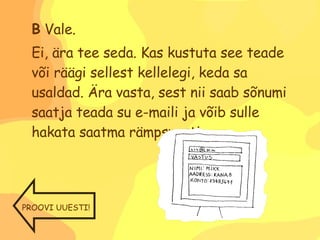 B  Vale. Ei, ära tee seda. Kas kustuta see teade või räägi sellest kellelegi, keda sa usaldad. Ära vasta, sest nii saab sõnumi saatja teada su e-maili ja võib sulle hakata saatma rämpsposti. PROOVI UUESTI! 