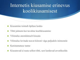 Internetis kiusamise erinevus koolikiusamisest Kiusamine toimub õpilase kodus Tihti julmem kui tavaline koolikiusamine Võimalus anonüümselt kiusata Võimalus levitada teavet kiiresti väga paljudele inimestele Karistamatuse tunne Kiusatavad ei teata sellest tihti, sest kardavad arvutikeeldu 