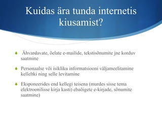 Kuidas ära tunda internetis kiusamist? Ähvardavate, õelate e-mailide, tekstisõnumite jne korduv saatmine Personaalse või isikliku informatsiooni väljameelitamine kelleltki ning selle levitamine Eksponeerides end kellegi teisena (murdes sisse tema elektroonilisse kirja kasti) ebaõigete e-kirjade, sõnumite saatmine) 