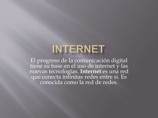 El progreso de la comunicación digital
tiene su base en el uso de internet y las
nuevas tecnologías. Internet es una red
que conecta infinitas redes entre sí. Es
conocida como la red de redes.
 
