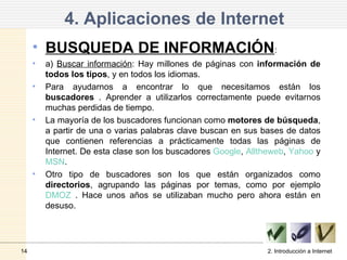 4. Aplicaciones de Internet BUSQUEDA DE INFORMACIÓN :  a)  Buscar información : Hay millones de páginas con  información de todos los tipos , y en todos los idiomas. Para ayudarnos a encontrar lo que necesitamos están los  buscadores  . Aprender a utilizarlos correctamente puede evitarnos muchas perdidas de tiempo. La mayoría de los buscadores funcionan como  motores de búsqueda , a partir de una o varias palabras clave buscan en sus bases de datos que contienen referencias a prácticamente todas las páginas de Internet. De esta clase son los buscadores  Google ,  Alltheweb ,  Yahoo  y  MSN . Otro tipo de buscadores son los que están organizados como  directorios , agrupando las páginas por temas, como por ejemplo  DMOZ  . Hace unos años se utilizaban mucho pero ahora están en desuso. 2. Introducción a Internet 