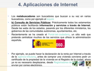 4. Aplicaciones de Internet Los  metabuscadores  son buscadores que buscan a su vez en varios buscadores, como por ejemplo el  ixquick b) Consulta de Servicios Públicos : Prácticamente todos los estamentos públicos están facilitando  información y servicios a través de Internet . Desde las webs de los estados, pasando por los diferentes ministerios, los gobiernos de las comunidades autónomas, ayuntamientos, etc. Recientemente se ha creado el  Portal del ciudadano , un sitio web que pretende centralizar muchos de los servicios que ofrece la administración española.  Por ejemplo, se puede hacer la declaración de la renta por Internet a través de la  agencia tributaria , antes de comprar una vivienda conviene pedir un certificado de la propiedad de la vivienda en el Registro de la ciudad, ahora ya no es necesario desplazarse, desde  Registradores de la propiedad  te lo envían por correo electrónico.  