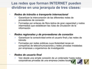 Las redes que forman INTERNET pueden dividirse en una jerarquía de tres clases: Redes de tránsito o transporte internacional Garantizan la interconexión de las diferentes redes de proveedores de conexión Formadas por enlaces de fibra óptica de gran capacidad y nodos intermedios que establecen las rutas de circulación de la información Redes regionales y de proveedores de conexión Garantizan la conectividad entre el usuario final y las redes de tránsito Formadas por redes públicas cuya titularidad recae en compañías de telecomunicaciones y redes privadas instaladas por empresas u organismos de investigación Redes de usuario final Van desde una simple conexión de un ordenador hasta redes corporativas privadas de una empresa (redes locales) 
