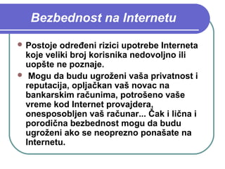 Bezbednost na Internetu
 Postoje

određeni rizici upotrebe Interneta
koje veliki broj korisnika nedovoljno ili
uopšte ne poznaje.
 Mogu da budu ugroženi vaša privatnost i
reputacija, opljačkan vaš novac na
bankarskim računima, potrošeno vaše
vreme kod Internet provajdera,
onesposobljen vaš računar... Čak i lična i
porodična bezbednost mogu da budu
ugroženi ako se neoprezno ponašate na
Internetu.

 