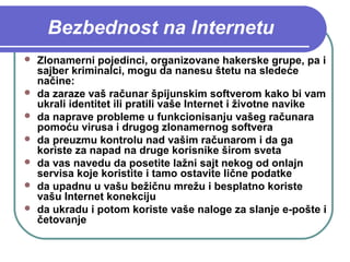 Bezbednost na Internetu









Zlonamerni pojedinci, organizovane hakerske grupe, pa i
sajber kriminalci, mogu da nanesu štetu na sledeće
načine:
da zaraze vaš računar špijunskim softverom kako bi vam
ukrali identitet ili pratili vaše Internet i životne navike
da naprave probleme u funkcionisanju vašeg računara
pomoću virusa i drugog zlonamernog softvera
da preuzmu kontrolu nad vašim računarom i da ga
koriste za napad na druge korisnike širom sveta
da vas navedu da posetite lažni sajt nekog od onlajn
servisa koje koristite i tamo ostavite lične podatke
da upadnu u vašu bežičnu mrežu i besplatno koriste
vašu Internet konekciju
da ukradu i potom koriste vaše naloge za slanje e-pošte i
četovanje

 