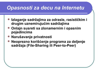 Opasnosti za decu na Internetu
 Izlaganje

sadržajima za odrasle, rasističkim i
drugim uznemirujućim sadržajima
 Onlajn susreti sa zlonamernim i opasnim
pojedincima
 Narušavanje privatnosti
 Neoprezno korišćenje programa za deljenje
sadržaja (File-Sharing ili Peer-to-Peer)

 